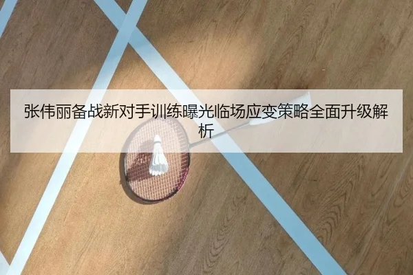 张伟丽备战新对手训练曝光临场应变策略全面升级解析（8868tiyu）