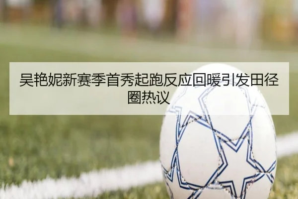 吴艳妮新赛季首秀起跑反应回暖引发田径圈热议（8868tiyu）