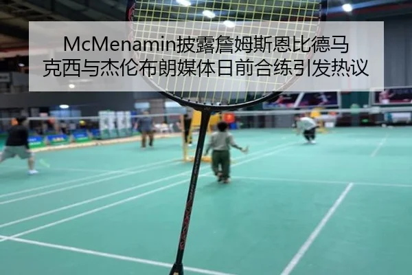 McMenamin披露詹姆斯恩比德马克西与杰伦布朗媒体日前合练引发热议（8868tiyu）